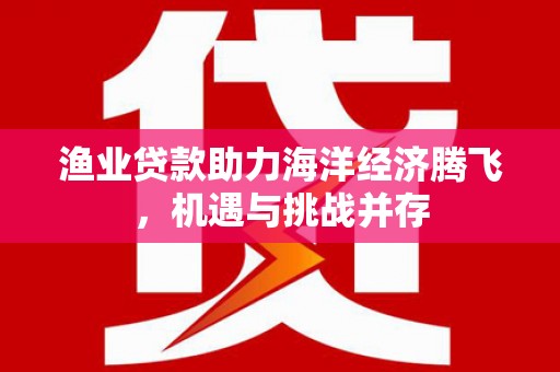 务川渔业贷款助力海洋经济腾飞，机遇与挑战并存