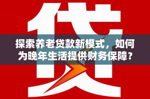务川探索养老贷款新模式，如何为晚年生活提供财务保障？