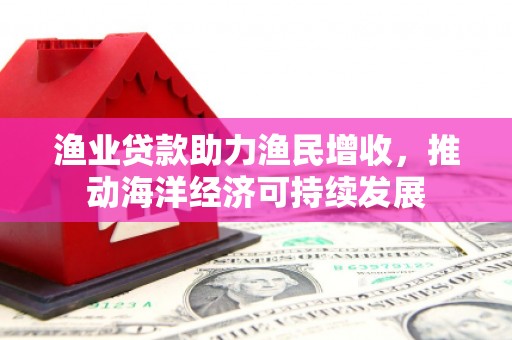 务川渔业贷款助力渔民增收，推动海洋经济可持续发展