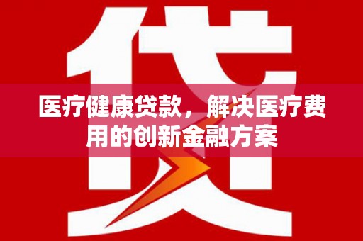 务川医疗健康贷款，解决医疗费用的创新金融方案
